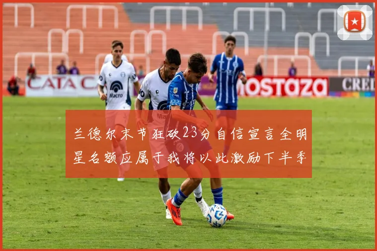 兰德尔末节狂砍23分自信宣言全明星名额应属于我将以此激励下半季表现