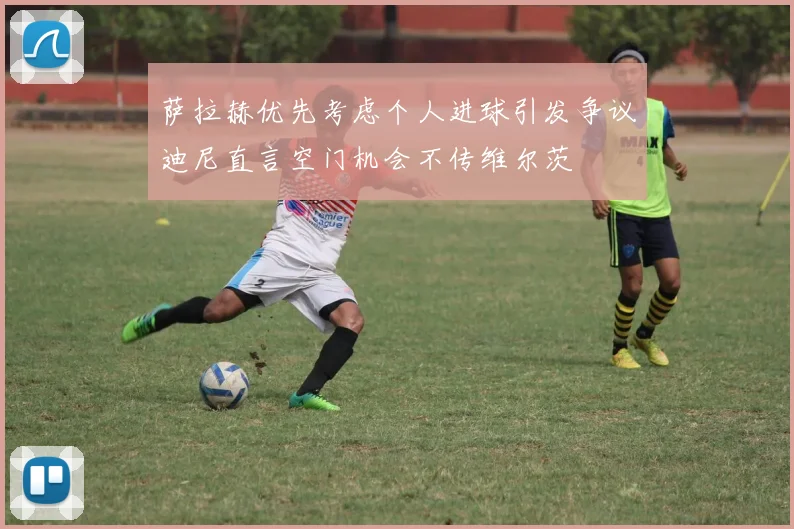 萨拉赫优先考虑个人进球引发争议迪尼直言空门机会不传维尔茨