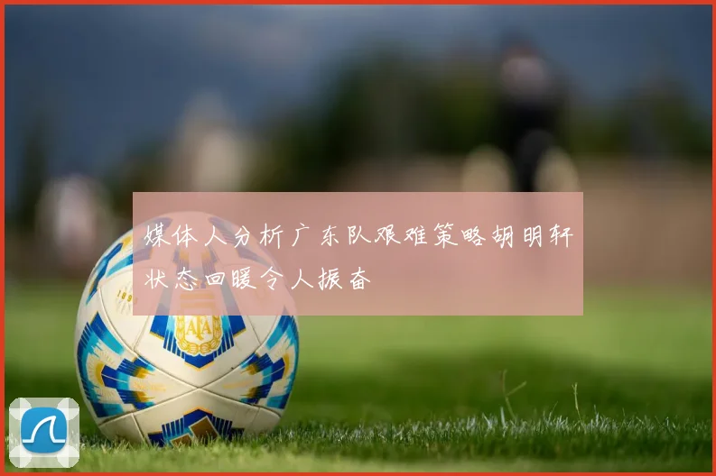 媒体人分析广东队艰难策略胡明轩状态回暖令人振奋