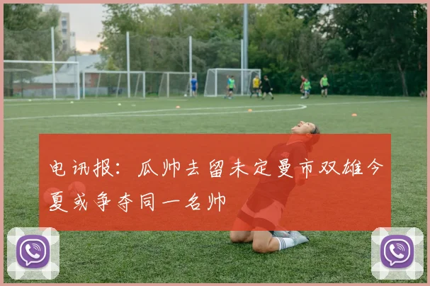 电讯报：瓜帅去留未定曼市双雄今夏或争夺同一名帅