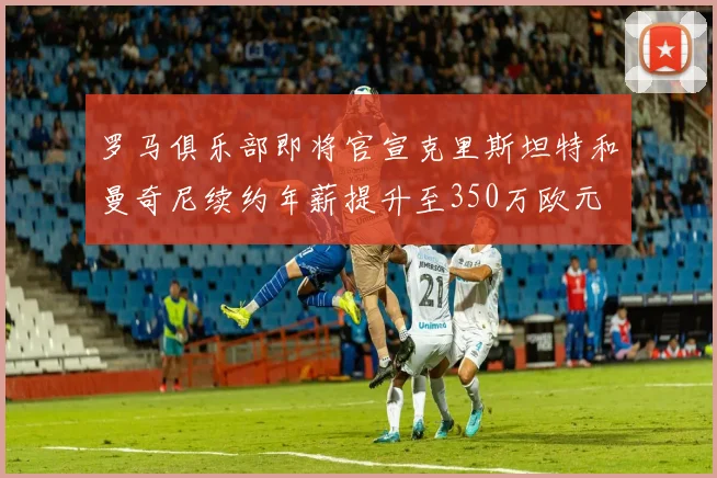 罗马俱乐部即将官宣克里斯坦特和曼奇尼续约年薪提升至350万欧元