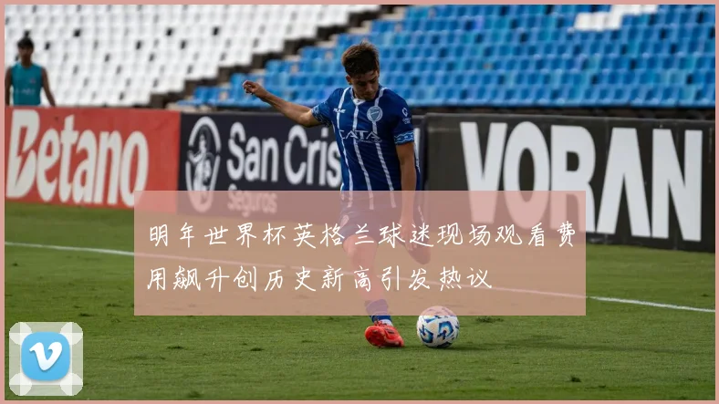 明年世界杯英格兰球迷现场观看费用飙升创历史新高引发热议