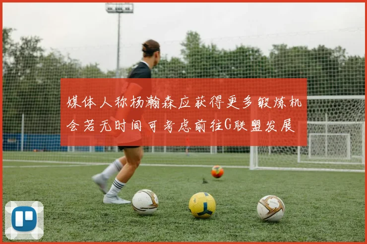 媒体人称杨瀚森应获得更多锻炼机会若无时间可考虑前往G联盟发展