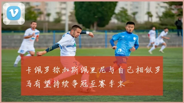 卡佩罗称加斯佩里尼与自己相似罗马有望持续争冠至赛季末