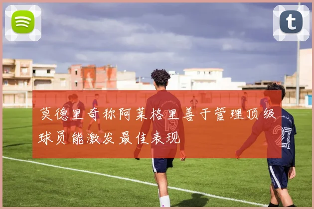 莫德里奇称阿莱格里善于管理顶级球员能激发最佳表现