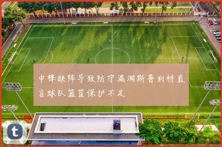 中锋缺阵导致防守漏洞斯普利特直言球队篮筐保护不足