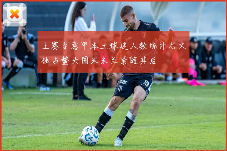 上赛季意甲本土球迷人数统计尤文独占鳌头国米米兰紧随其后