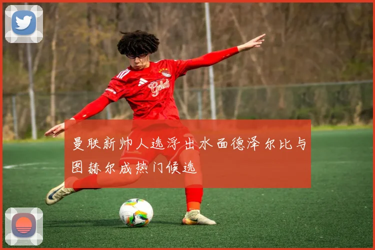 曼联新帅人选浮出水面德泽尔比与图赫尔成热门候选