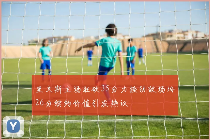 里夫斯主场狂砍35分力挫劲敌场均26分续约价值引发热议