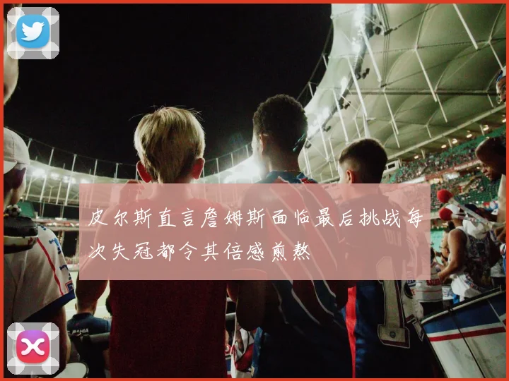 皮尔斯直言詹姆斯面临最后挑战每次失冠都令其倍感煎熬