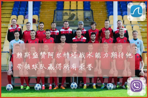 赖斯盛赞阿尔特塔战术能力期待他带领球队赢得所有荣誉