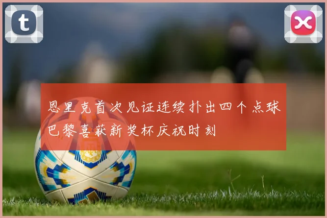 恩里克首次见证连续扑出四个点球巴黎喜获新奖杯庆祝时刻