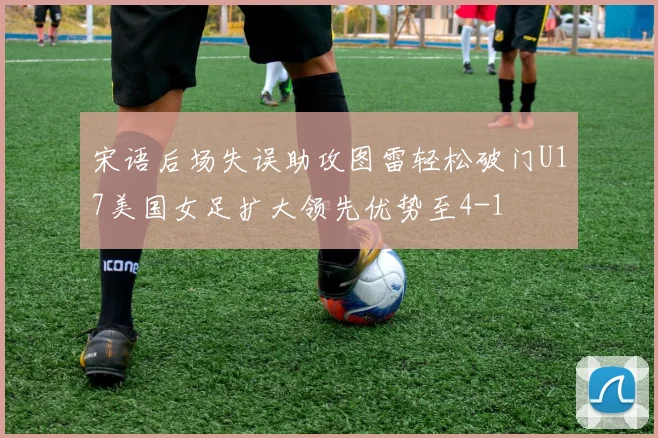 宋语后场失误助攻图雷轻松破门U17美国女足扩大领先优势至4-1