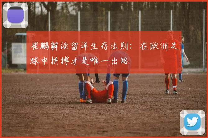 崔鹏解读留洋生存法则：在欧洲足球中拼搏才是唯一出路