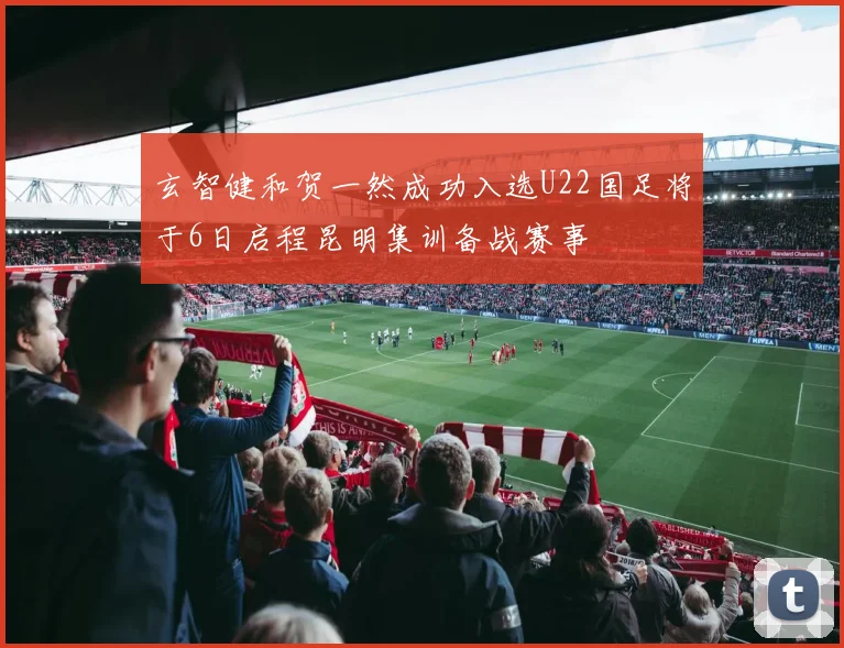 玄智健和贺一然成功入选U22国足将于6日启程昆明集训备战赛事