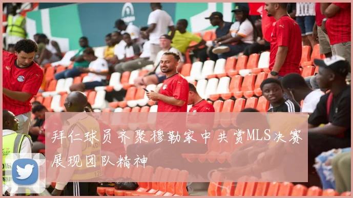 拜仁球员齐聚穆勒家中共赏MLS决赛展现团队精神