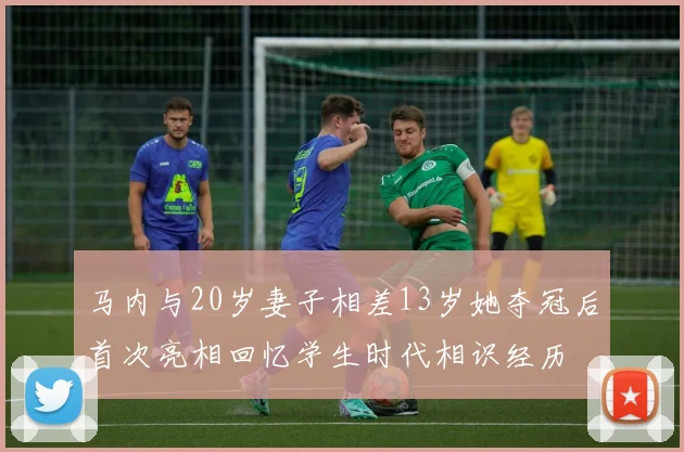 马内与20岁妻子相差13岁她夺冠后首次亮相回忆学生时代相识经历
