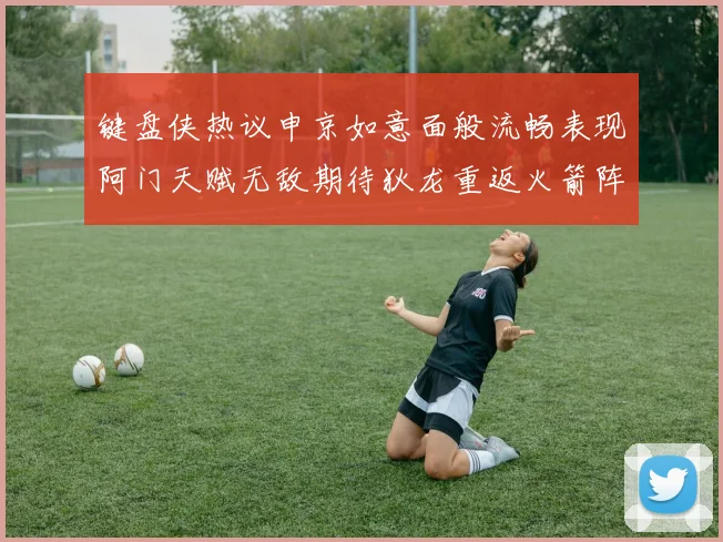 键盘侠热议申京如意面般流畅表现阿门天赋无敌期待狄龙重返火箭阵容