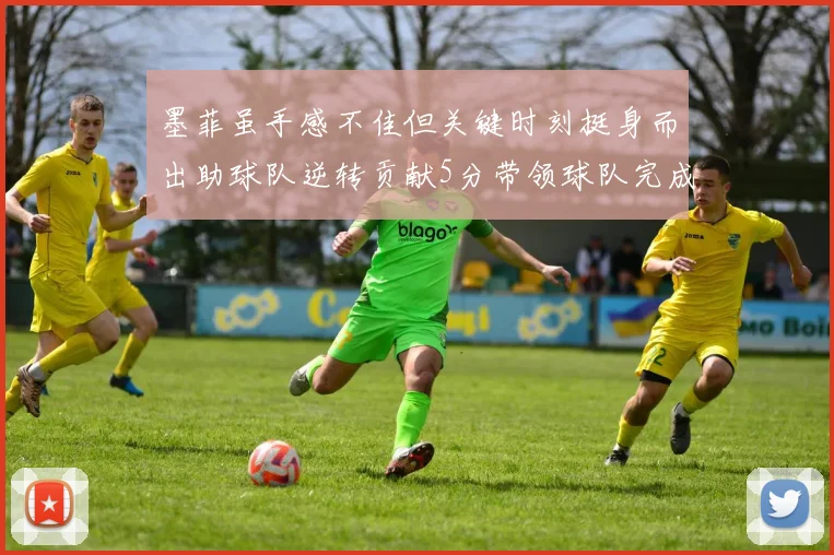 墨菲虽手感不佳但关键时刻挺身而出助球队逆转贡献5分带领球队完成13-0反击