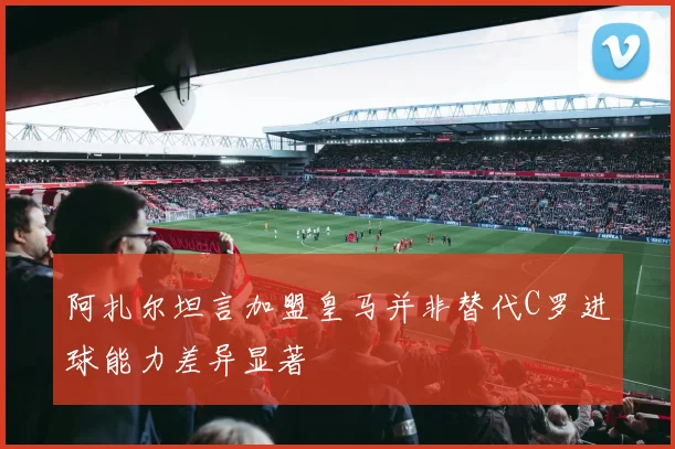 阿扎尔坦言加盟皇马并非替代C罗进球能力差异显著