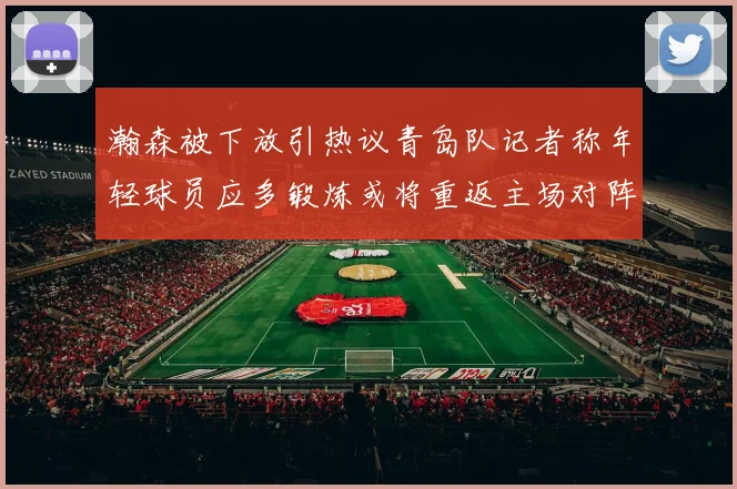 瀚森被下放引热议青岛队记者称年轻球员应多锻炼或将重返主场对阵国王