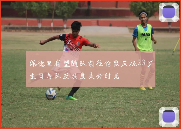 佩德里有望随队前往伦敦庆祝23岁生日与队友共度美好时光